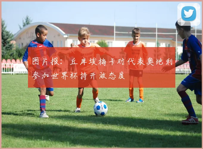 图片报：丘库埃梅卡对代表奥地利参加世界杯持开放态度