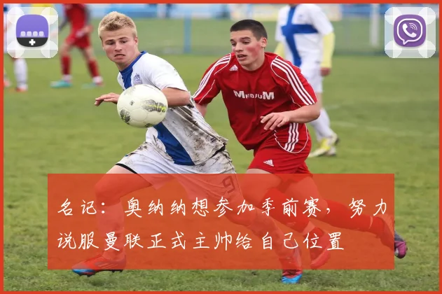 名记：奥纳纳想参加季前赛，努力说服曼联正式主帅给自己位置