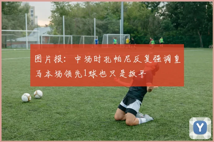 图片报：中场时孔帕尼反复强调皇马本场领先1球也只是扳平