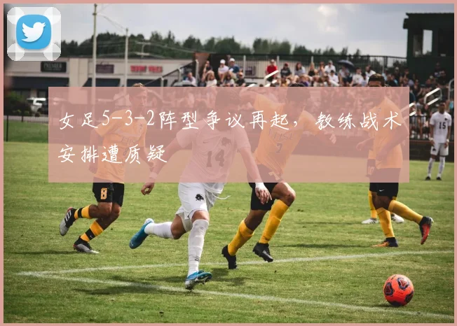 女足5-3-2阵型争议再起，教练战术安排遭质疑