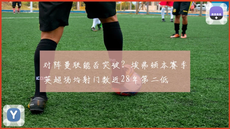 对阵曼联能否突破？埃弗顿本赛季英超场均射门数近28年第二低