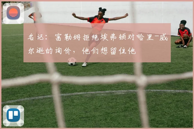 名记：富勒姆拒绝埃弗顿对哈里-威尔逊的询价，他们想留住他