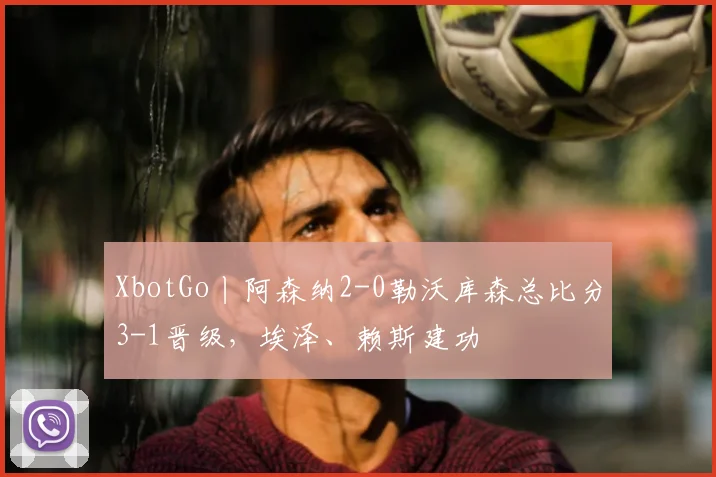 XbotGo丨阿森纳2-0勒沃库森总比分3-1晋级，埃泽、赖斯建功
