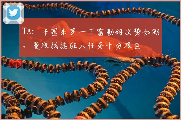 TA：卡塞米罗一下富勒姆攻势如潮，曼联找接班人任务十分艰巨