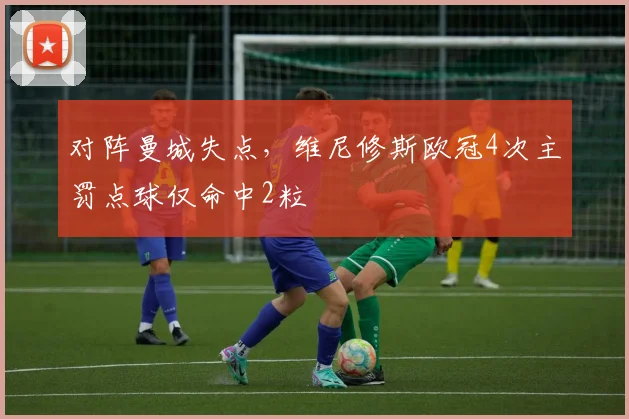 对阵曼城失点，维尼修斯欧冠4次主罚点球仅命中2粒